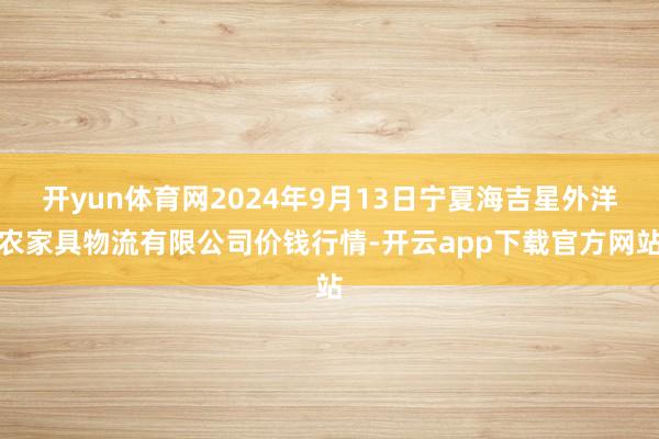 开yun体育网2024年9月13日宁夏海吉星外洋农家具物流有限公司价钱行情-开云app下载官方网站