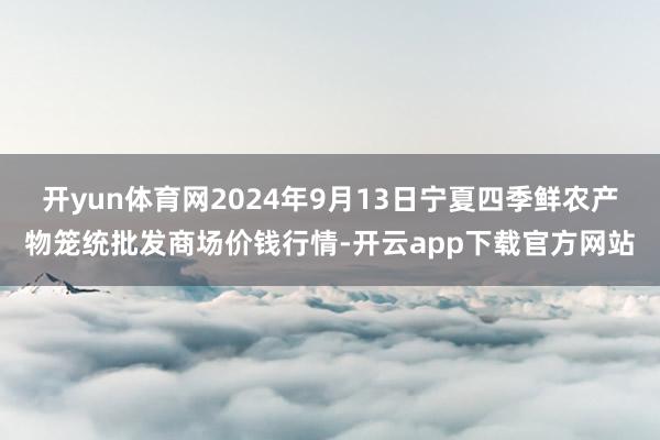 开yun体育网2024年9月13日宁夏四季鲜农产物笼统批发商场价钱行情-开云app下载官方网站