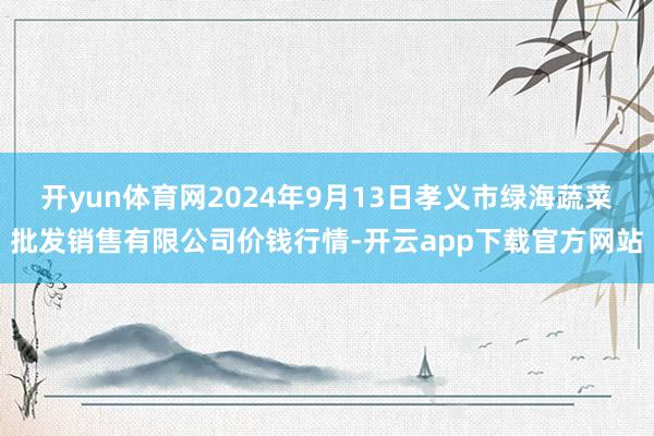 开yun体育网2024年9月13日孝义市绿海蔬菜批发销售有限公司价钱行情-开云app下载官方网站