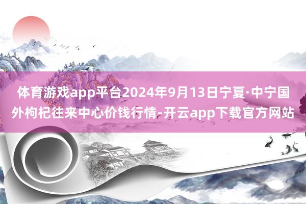 体育游戏app平台2024年9月13日宁夏·中宁国外枸杞往来中心价钱行情-开云app下载官方网站