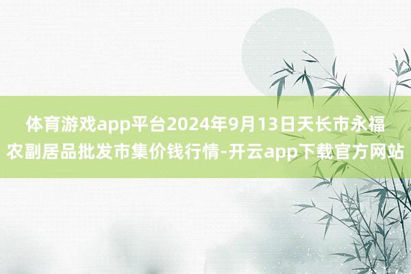 体育游戏app平台2024年9月13日天长市永福农副居品批发市集价钱行情-开云app下载官方网站