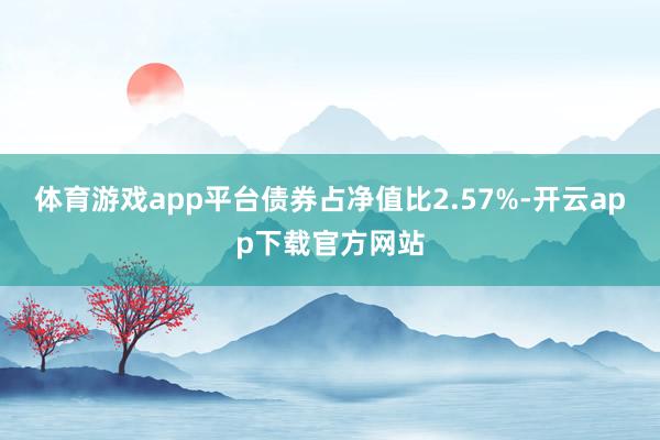 体育游戏app平台债券占净值比2.57%-开云app下载官方网站