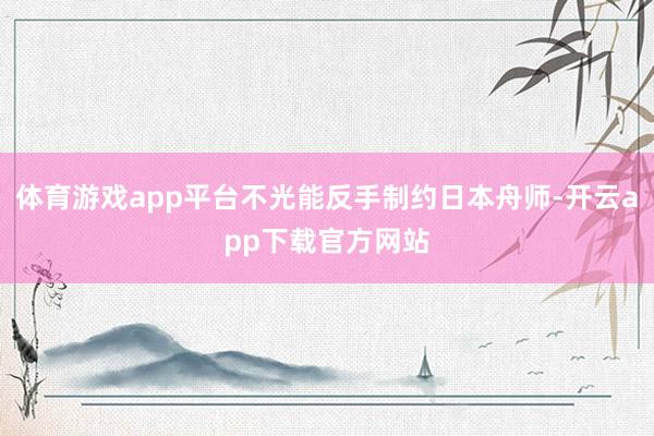 体育游戏app平台不光能反手制约日本舟师-开云app下载官方网站