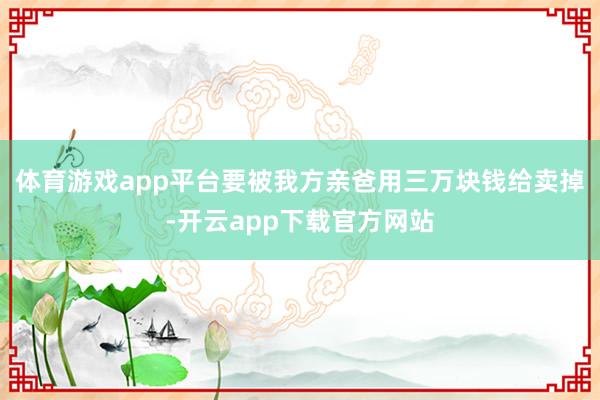 体育游戏app平台要被我方亲爸用三万块钱给卖掉-开云app下载官方网站