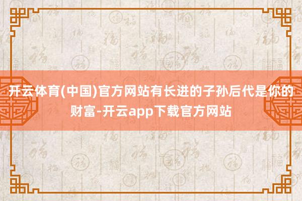 开云体育(中国)官方网站有长进的子孙后代是你的财富-开云app下载官方网站