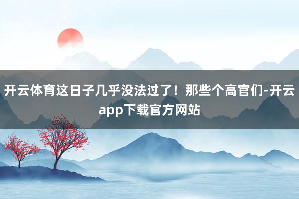 开云体育这日子几乎没法过了！那些个高官们-开云app下载官方网站