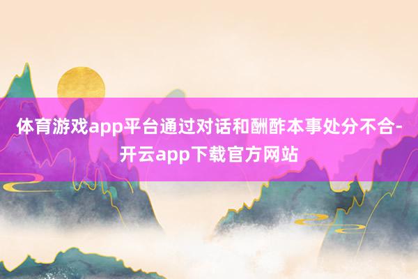 体育游戏app平台通过对话和酬酢本事处分不合-开云app下载官方网站