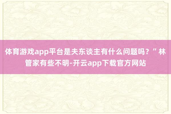 体育游戏app平台是夫东谈主有什么问题吗？”林管家有些不明-开云app下载官方网站