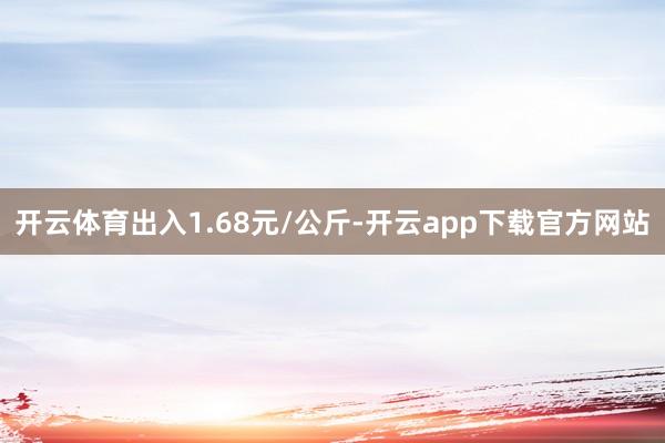 开云体育出入1.68元/公斤-开云app下载官方网站