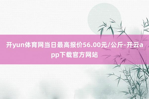 开yun体育网当日最高报价56.00元/公斤-开云app下载官方网站