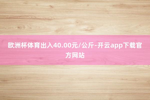 欧洲杯体育出入40.00元/公斤-开云app下载官方网站