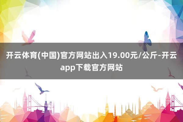 开云体育(中国)官方网站出入19.00元/公斤-开云app下载官方网站