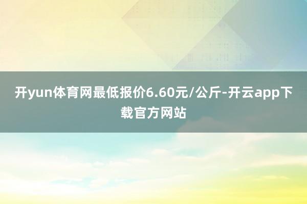 开yun体育网最低报价6.60元/公斤-开云app下载官方网站