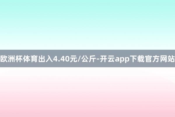 欧洲杯体育出入4.40元/公斤-开云app下载官方网站