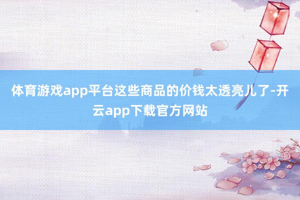 体育游戏app平台这些商品的价钱太透亮儿了-开云app下载官方网站