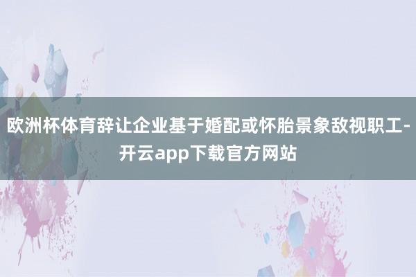 欧洲杯体育辞让企业基于婚配或怀胎景象敌视职工-开云app下载官方网站