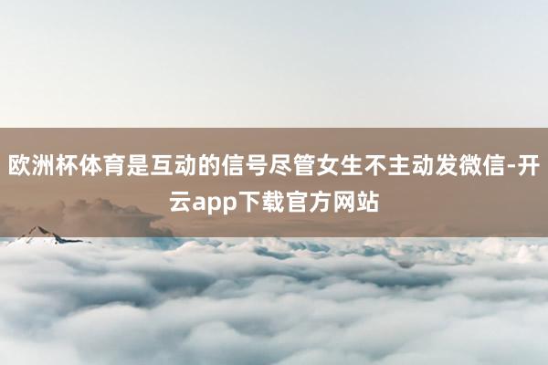 欧洲杯体育是互动的信号尽管女生不主动发微信-开云app下载官方网站