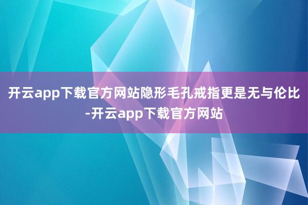 开云app下载官方网站隐形毛孔戒指更是无与伦比-开云app下载官方网站