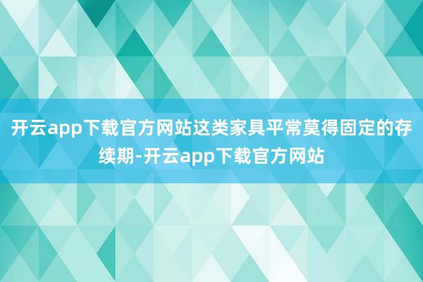 开云app下载官方网站这类家具平常莫得固定的存续期-开云app下载官方网站