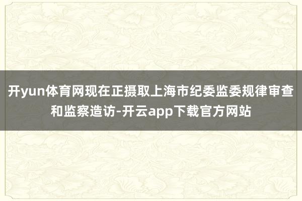 开yun体育网现在正摄取上海市纪委监委规律审查和监察造访-开云app下载官方网站