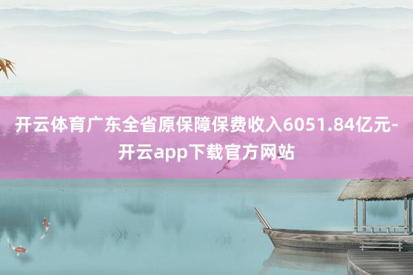 开云体育广东全省原保障保费收入6051.84亿元-开云app下载官方网站