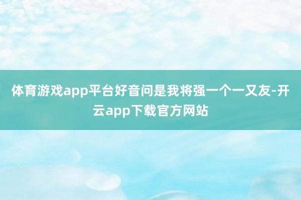 体育游戏app平台好音问是我将强一个一又友-开云app下载官方网站