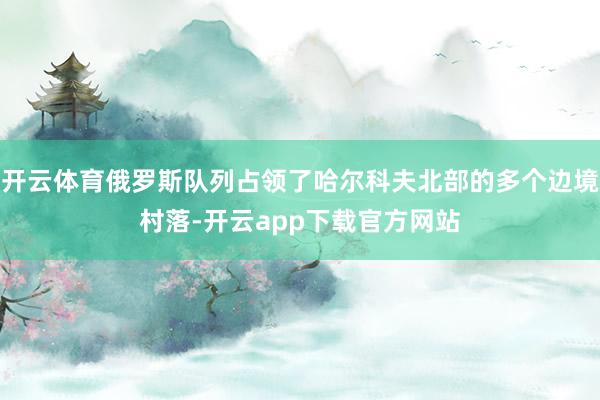 开云体育俄罗斯队列占领了哈尔科夫北部的多个边境村落-开云app下载官方网站