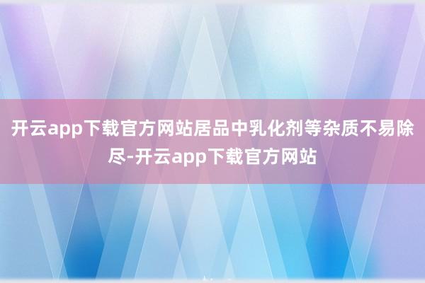 开云app下载官方网站居品中乳化剂等杂质不易除尽-开云app下载官方网站