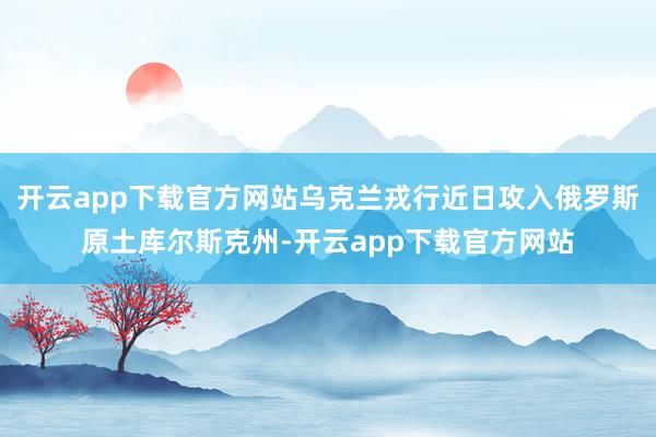 开云app下载官方网站乌克兰戎行近日攻入俄罗斯原土库尔斯克州-开云app下载官方网站