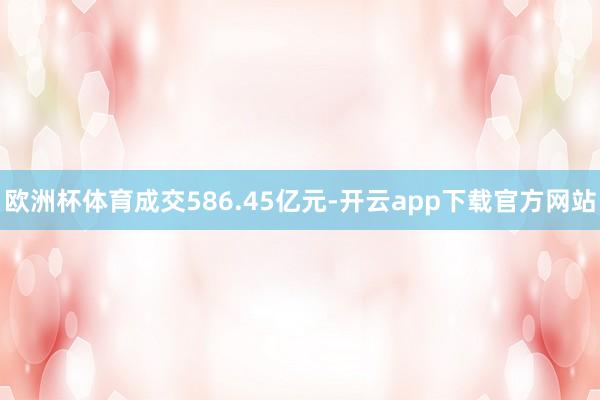 欧洲杯体育成交586.45亿元-开云app下载官方网站