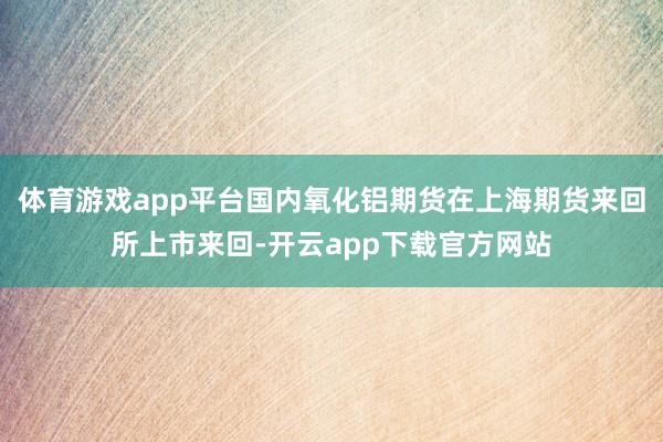 体育游戏app平台国内氧化铝期货在上海期货来回所上市来回-开云app下载官方网站