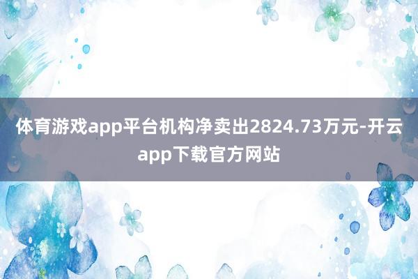 体育游戏app平台机构净卖出2824.73万元-开云app下载官方网站