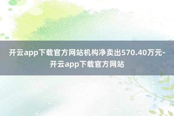 开云app下载官方网站机构净卖出570.40万元-开云app下载官方网站