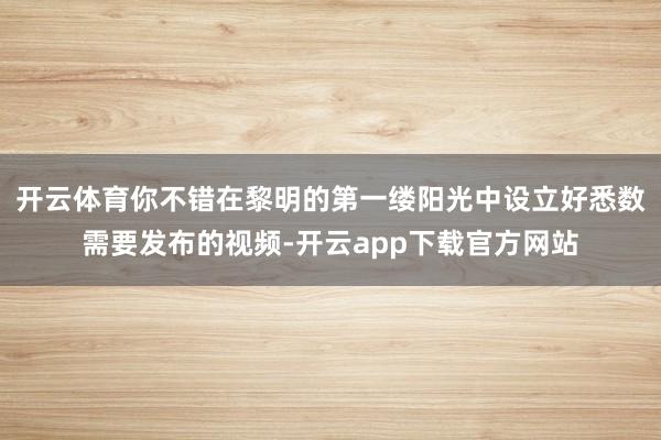 开云体育你不错在黎明的第一缕阳光中设立好悉数需要发布的视频-开云app下载官方网站