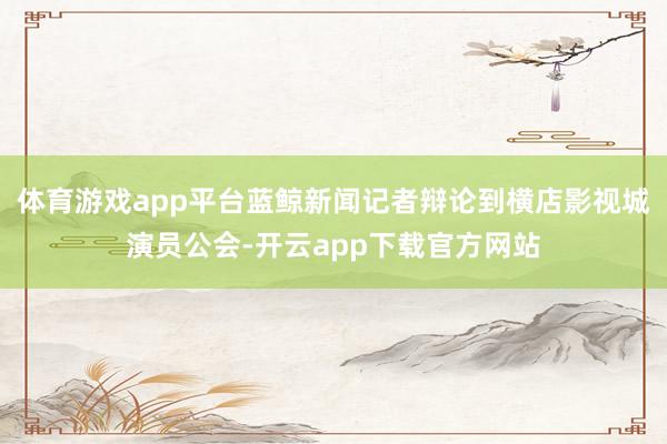 体育游戏app平台蓝鲸新闻记者辩论到横店影视城演员公会-开云app下载官方网站