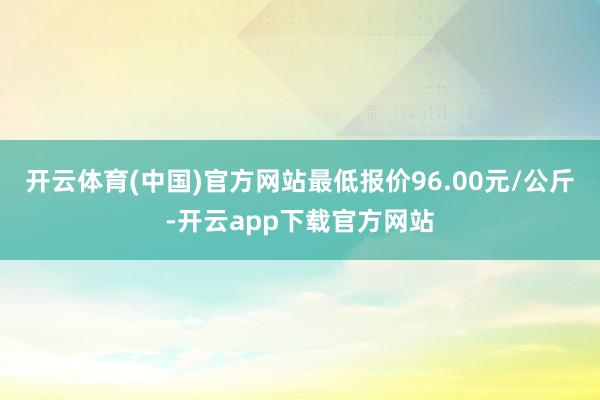 开云体育(中国)官方网站最低报价96.00元/公斤-开云app下载官方网站