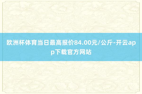 欧洲杯体育当日最高报价84.00元/公斤-开云app下载官方网站