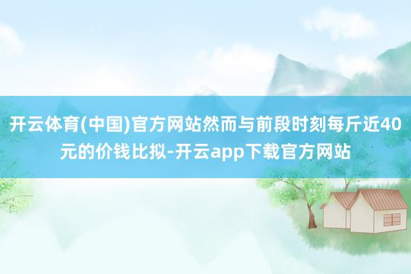 开云体育(中国)官方网站然而与前段时刻每斤近40元的价钱比拟-开云app下载官方网站