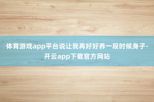 体育游戏app平台说让我再好好养一段时候身子-开云app下载官方网站