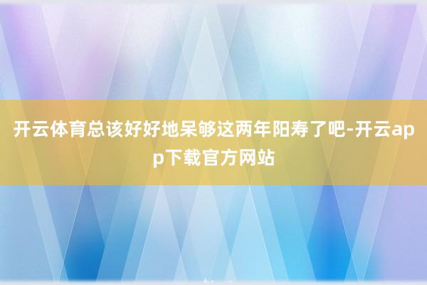 开云体育总该好好地呆够这两年阳寿了吧-开云app下载官方网站