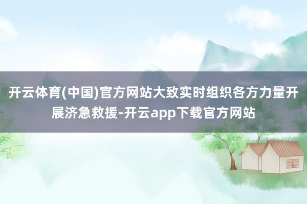 开云体育(中国)官方网站大致实时组织各方力量开展济急救援-开云app下载官方网站