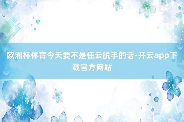 欧洲杯体育今天要不是任云脱手的话-开云app下载官方网站