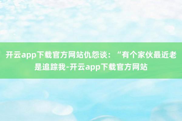 开云app下载官方网站仇怨谈：“有个家伙最近老是追踪我-开云app下载官方网站