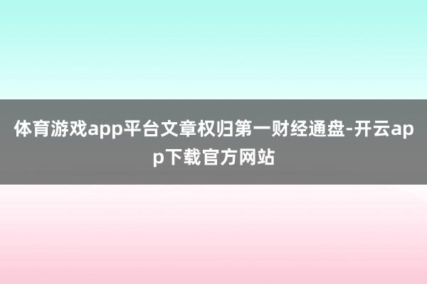 体育游戏app平台文章权归第一财经通盘-开云app下载官方网站