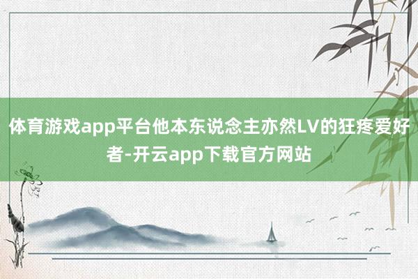 体育游戏app平台他本东说念主亦然LV的狂疼爱好者-开云app下载官方网站