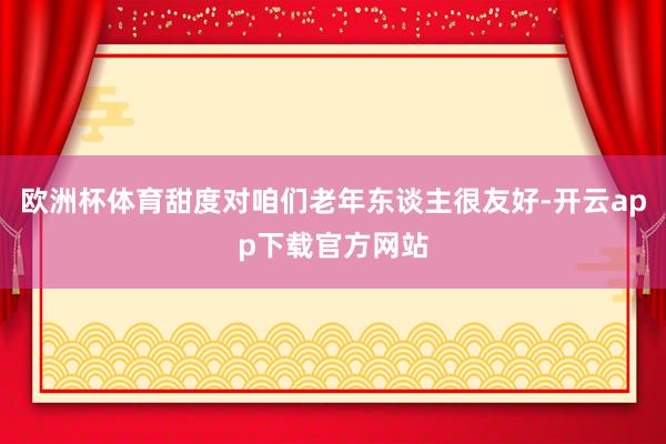 欧洲杯体育甜度对咱们老年东谈主很友好-开云app下载官方网站