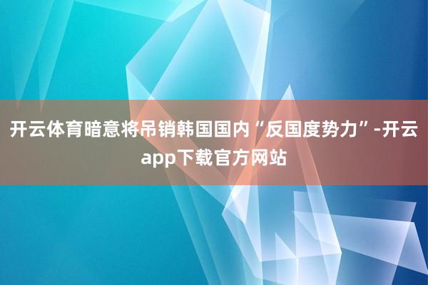 开云体育暗意将吊销韩国国内“反国度势力”-开云app下载官方网站