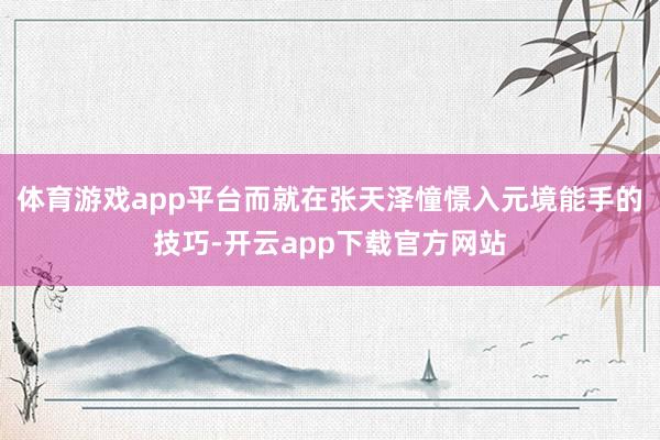 体育游戏app平台而就在张天泽憧憬入元境能手的技巧-开云app下载官方网站