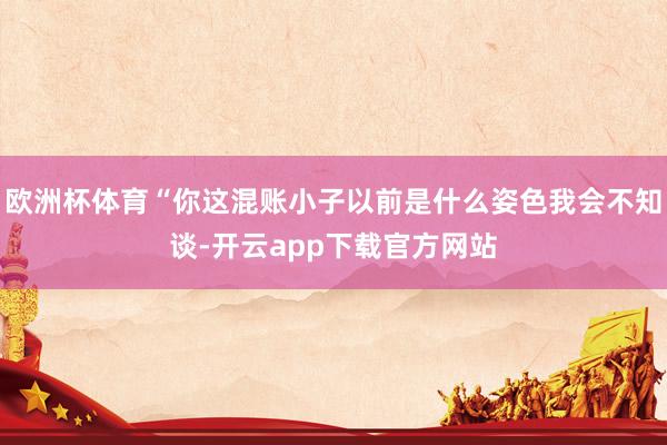 欧洲杯体育“你这混账小子以前是什么姿色我会不知谈-开云app下载官方网站