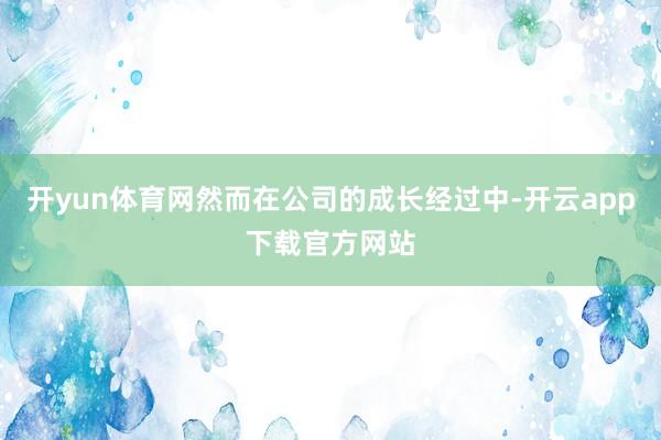 开yun体育网然而在公司的成长经过中-开云app下载官方网站